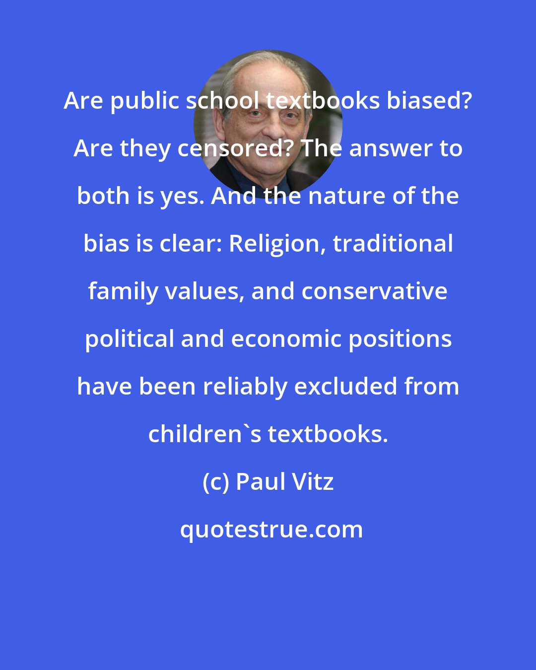 Paul Vitz: Are public school textbooks biased? Are they censored? The answer to both is yes. And the nature of the bias is clear: Religion, traditional family values, and conservative political and economic positions have been reliably excluded from children's textbooks.