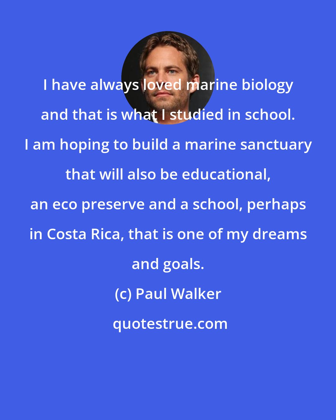 Paul Walker: I have always loved marine biology and that is what I studied in school. I am hoping to build a marine sanctuary that will also be educational, an eco preserve and a school, perhaps in Costa Rica, that is one of my dreams and goals.