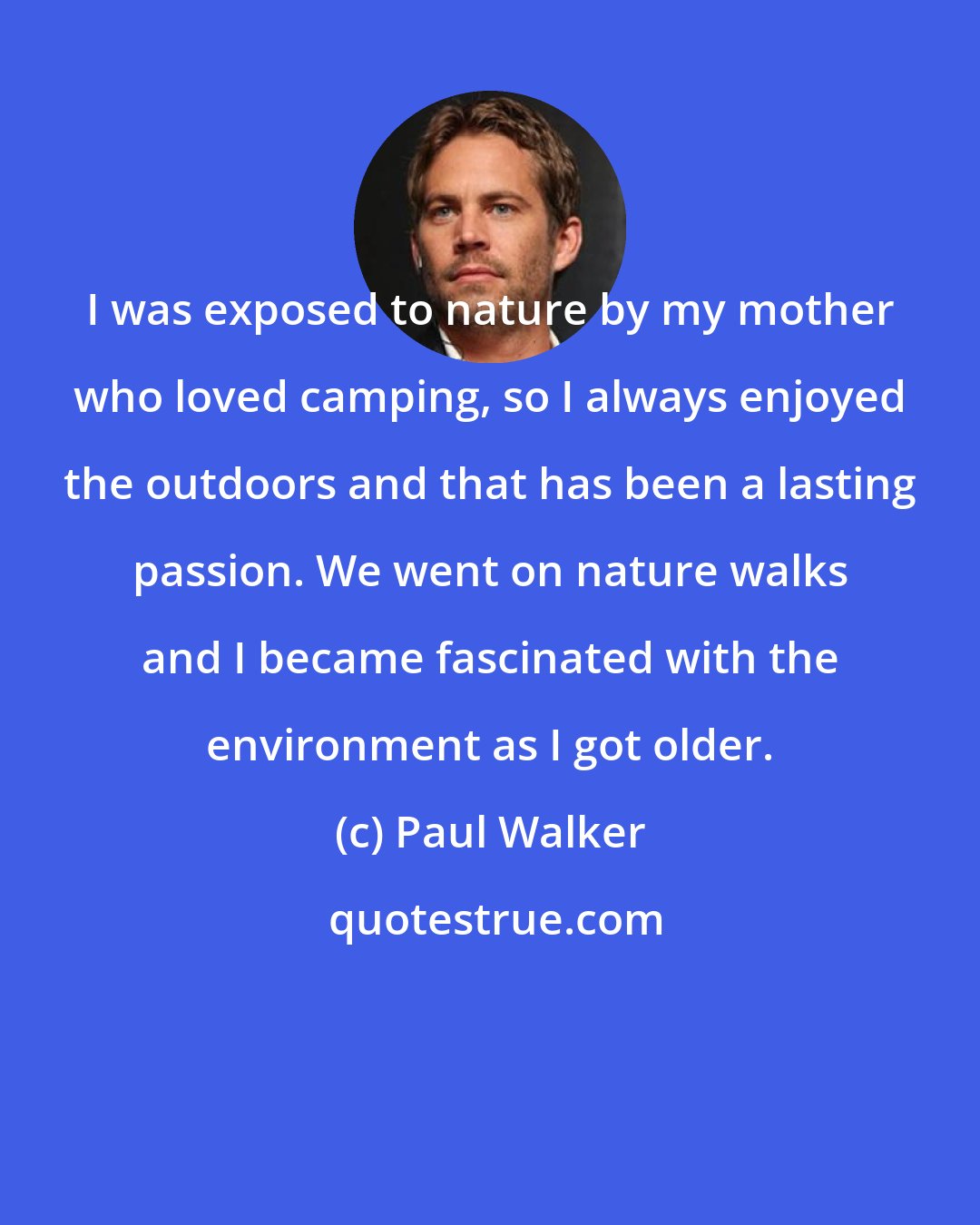 Paul Walker: I was exposed to nature by my mother who loved camping, so I always enjoyed the outdoors and that has been a lasting passion. We went on nature walks and I became fascinated with the environment as I got older.