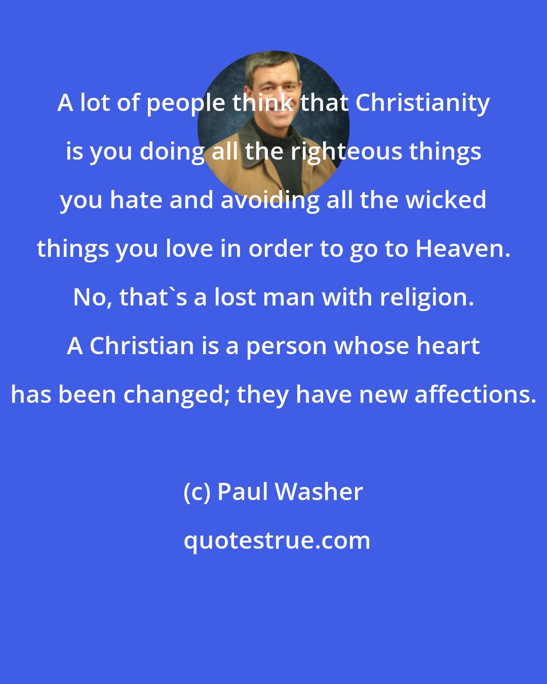 Paul Washer: A lot of people think that Christianity is you doing all the righteous things you hate and avoiding all the wicked things you love in order to go to Heaven. No, that's a lost man with religion. A Christian is a person whose heart has been changed; they have new affections.