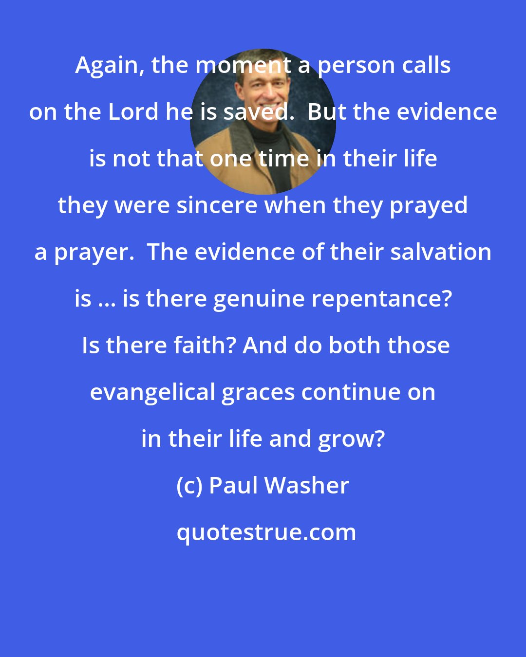 Paul Washer: Again, the moment a person calls on the Lord he is saved.  But the evidence is not that one time in their life they were sincere when they prayed a prayer.  The evidence of their salvation is ... is there genuine repentance?  Is there faith? And do both those evangelical graces continue on in their life and grow?