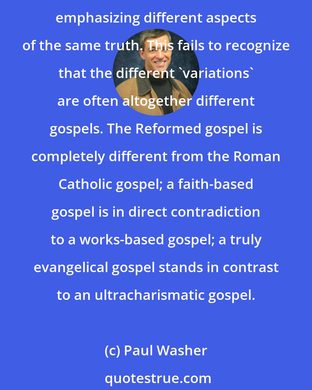 Paul Washer: The differing opinions regarding the gospel are often categorized as different variations of the same truth, or coming at the same truth from different angles, or even emphasizing different aspects of the same truth. This fails to recognize that the different 'variations' are often altogether different gospels. The Reformed gospel is completely different from the Roman Catholic gospel; a faith-based gospel is in direct contradiction to a works-based gospel; a truly evangelical gospel stands in contrast to an ultracharismatic gospel.