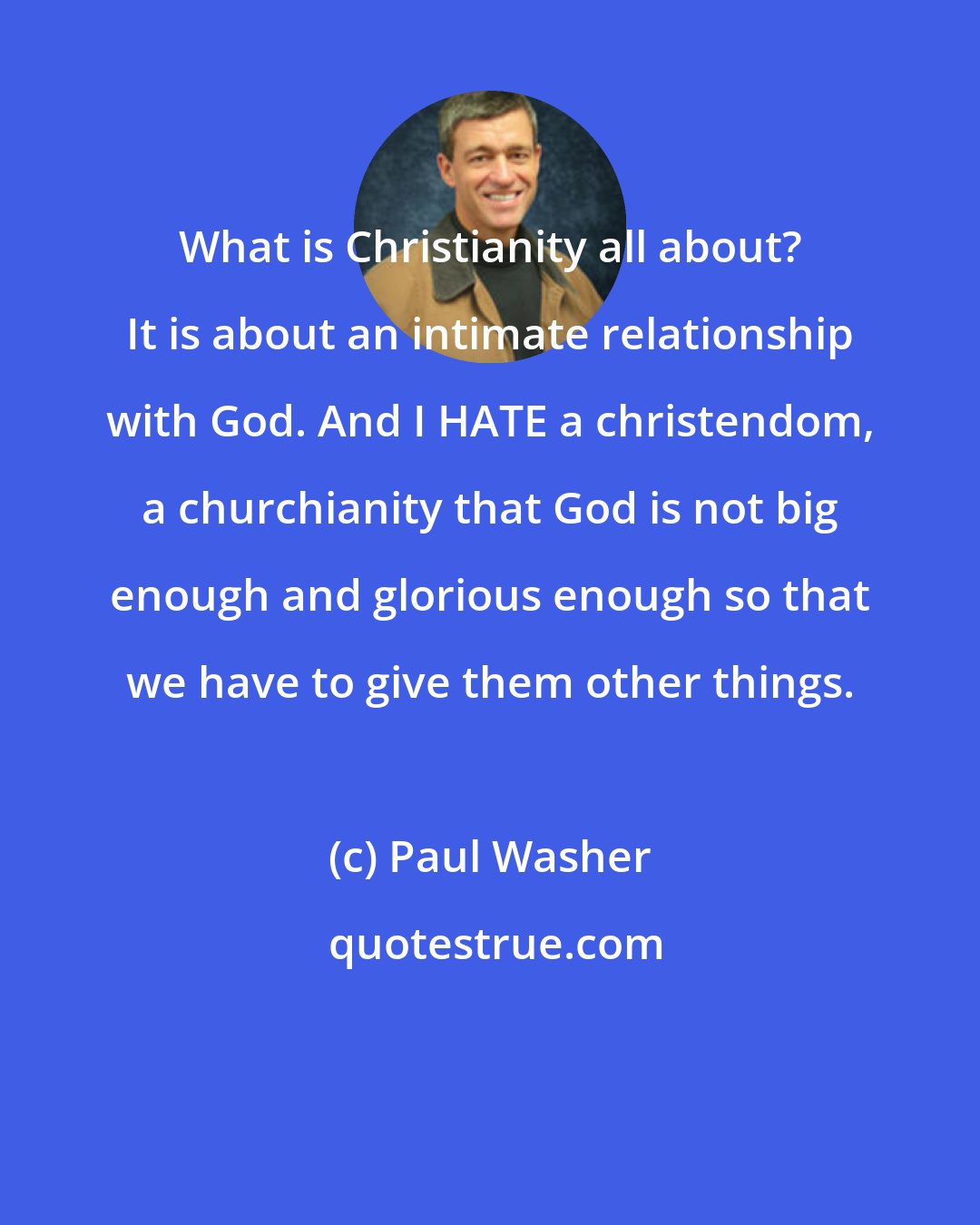Paul Washer: What is Christianity all about? It is about an intimate relationship with God. And I HATE a christendom, a churchianity that God is not big enough and glorious enough so that we have to give them other things.