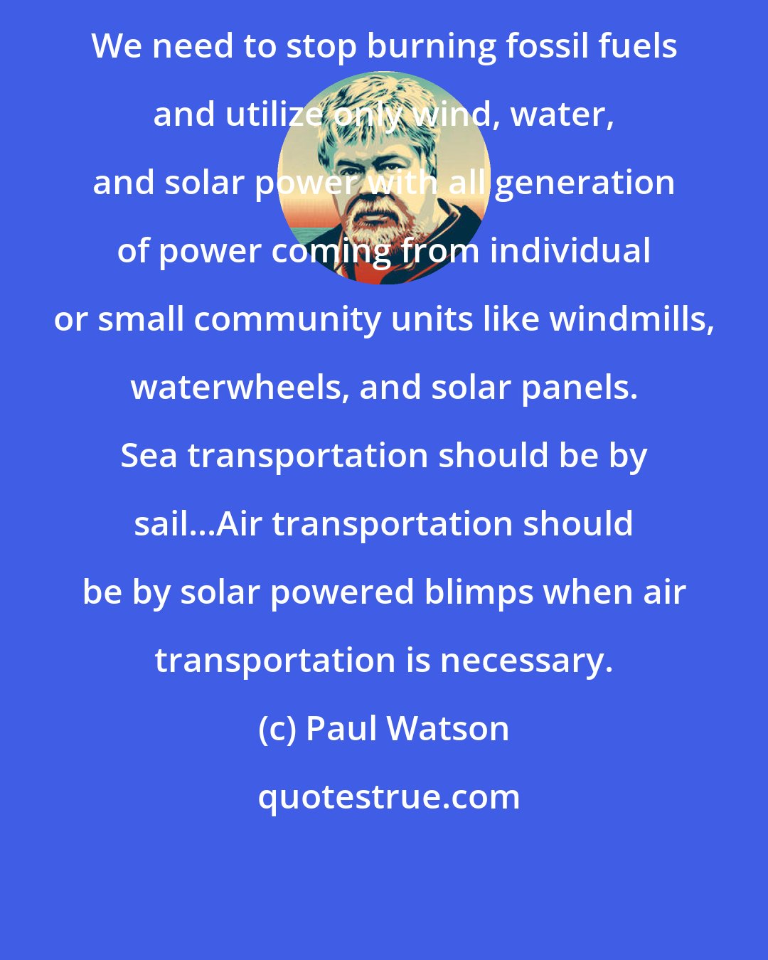 Paul Watson: We need to stop burning fossil fuels and utilize only wind, water, and solar power with all generation of power coming from individual or small community units like windmills, waterwheels, and solar panels. Sea transportation should be by sail...Air transportation should be by solar powered blimps when air transportation is necessary.