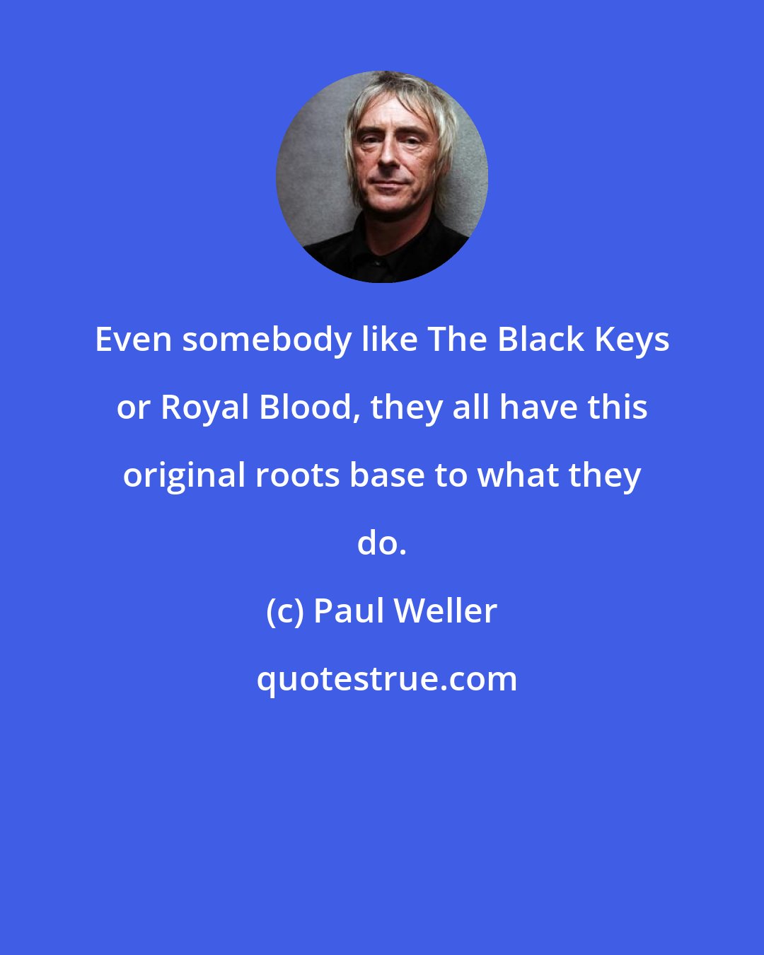 Paul Weller: Even somebody like The Black Keys or Royal Blood, they all have this original roots base to what they do.