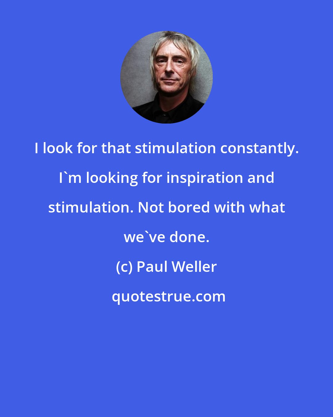 Paul Weller: I look for that stimulation constantly. I'm looking for inspiration and stimulation. Not bored with what we've done.