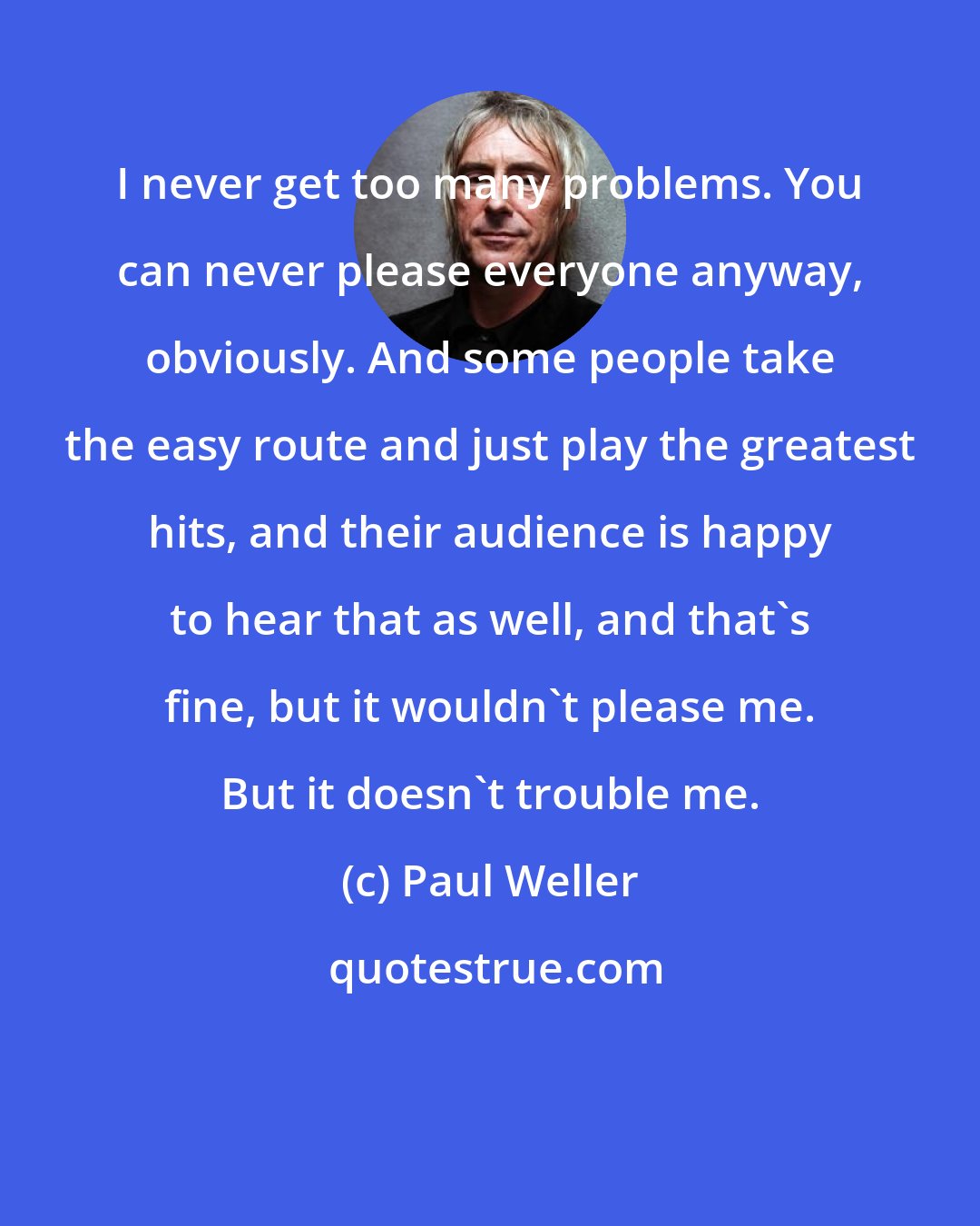 Paul Weller: I never get too many problems. You can never please everyone anyway, obviously. And some people take the easy route and just play the greatest hits, and their audience is happy to hear that as well, and that's fine, but it wouldn't please me. But it doesn't trouble me.