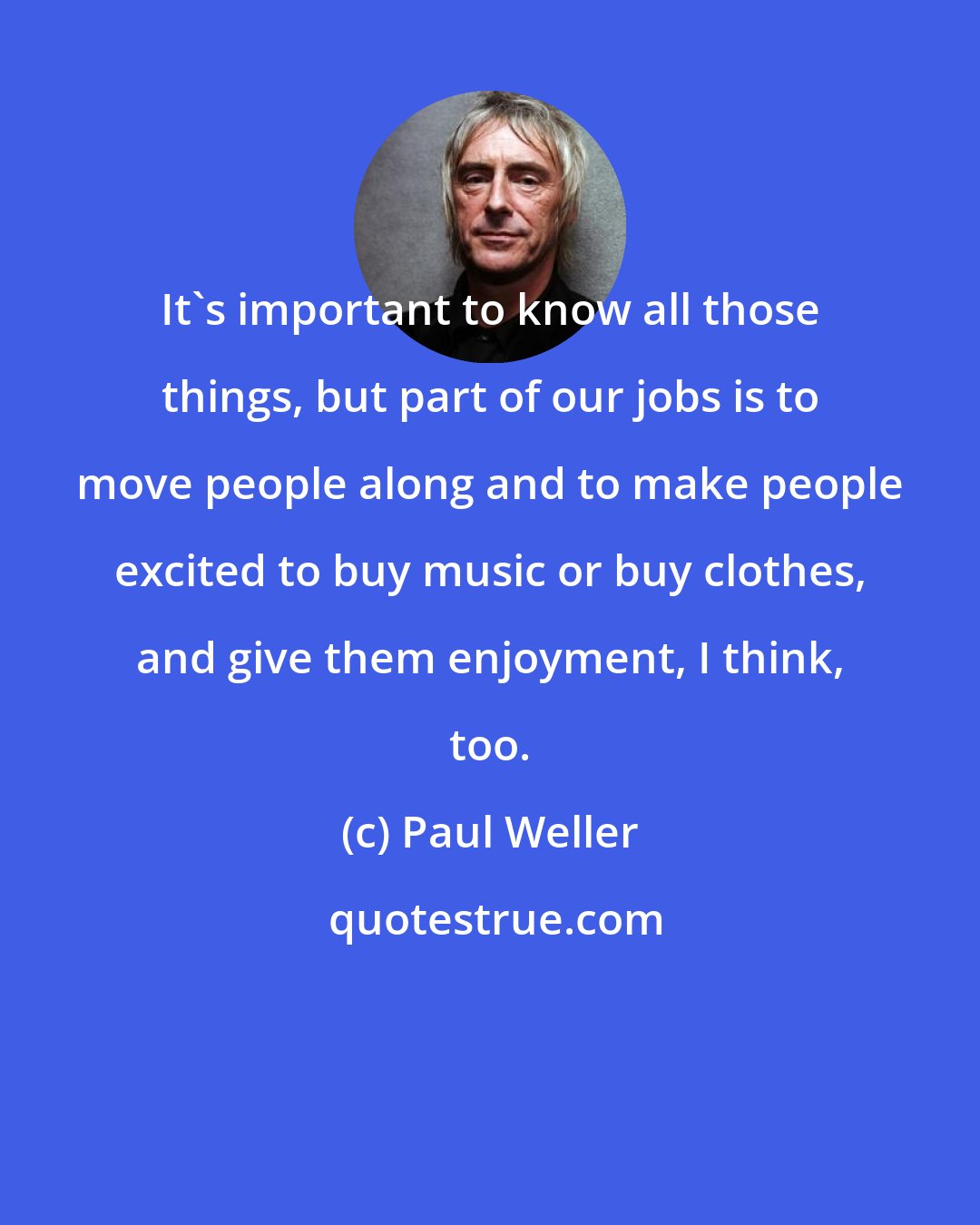 Paul Weller: It's important to know all those things, but part of our jobs is to move people along and to make people excited to buy music or buy clothes, and give them enjoyment, I think, too.