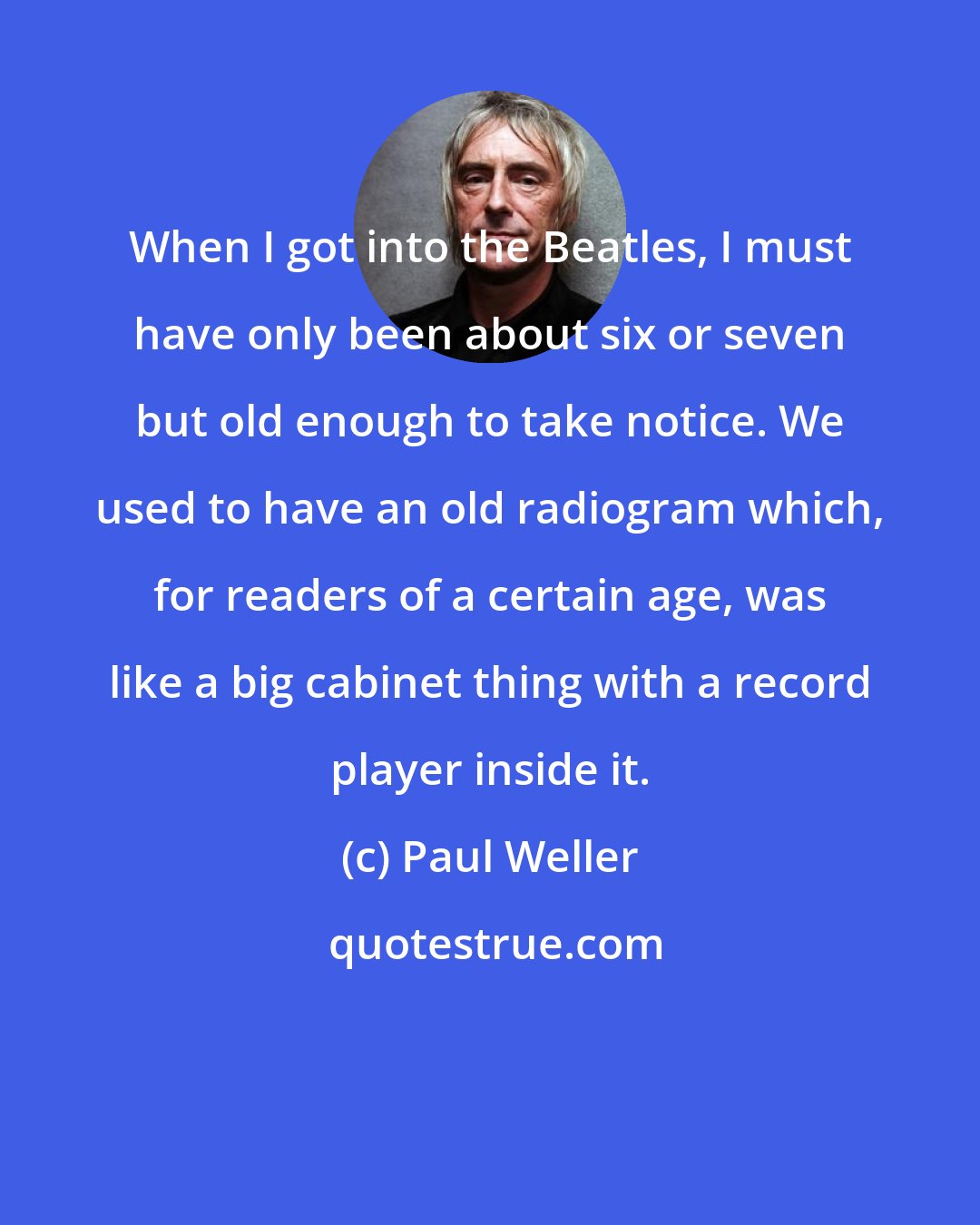 Paul Weller: When I got into the Beatles, I must have only been about six or seven but old enough to take notice. We used to have an old radiogram which, for readers of a certain age, was like a big cabinet thing with a record player inside it.