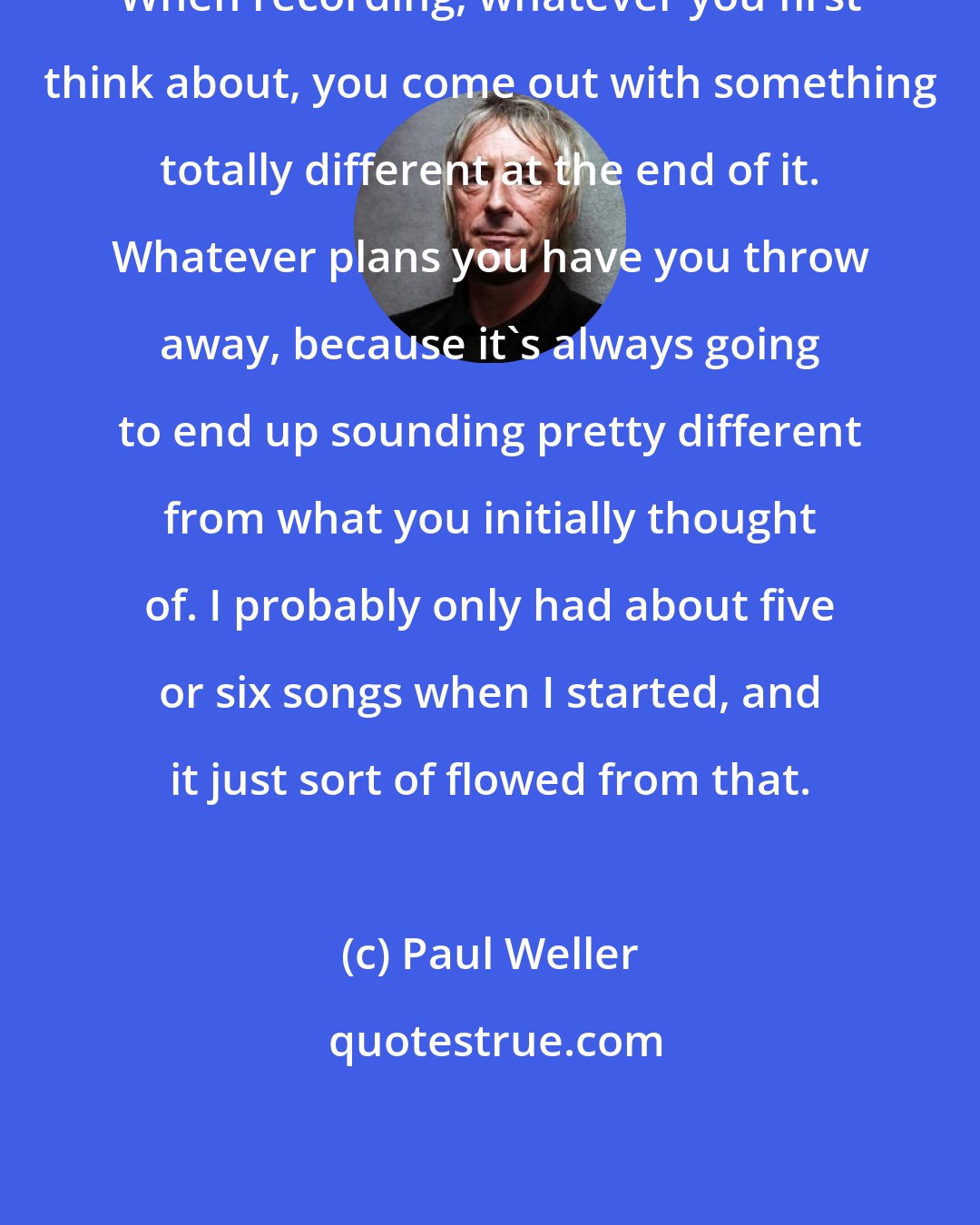 Paul Weller: When recording, whatever you first think about, you come out with something totally different at the end of it. Whatever plans you have you throw away, because it's always going to end up sounding pretty different from what you initially thought of. I probably only had about five or six songs when I started, and it just sort of flowed from that.