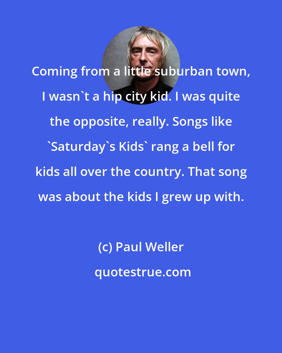 Paul Weller: Coming from a little suburban town, I wasn't a hip city kid. I was quite the opposite, really. Songs like 'Saturday's Kids' rang a bell for kids all over the country. That song was about the kids I grew up with.