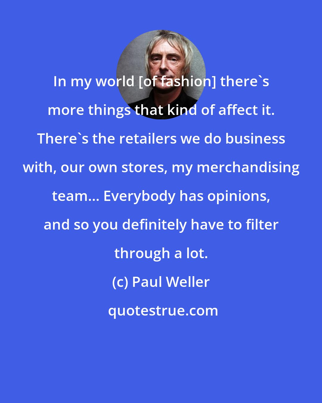 Paul Weller: In my world [of fashion] there's more things that kind of affect it. There's the retailers we do business with, our own stores, my merchandising team... Everybody has opinions, and so you definitely have to filter through a lot.