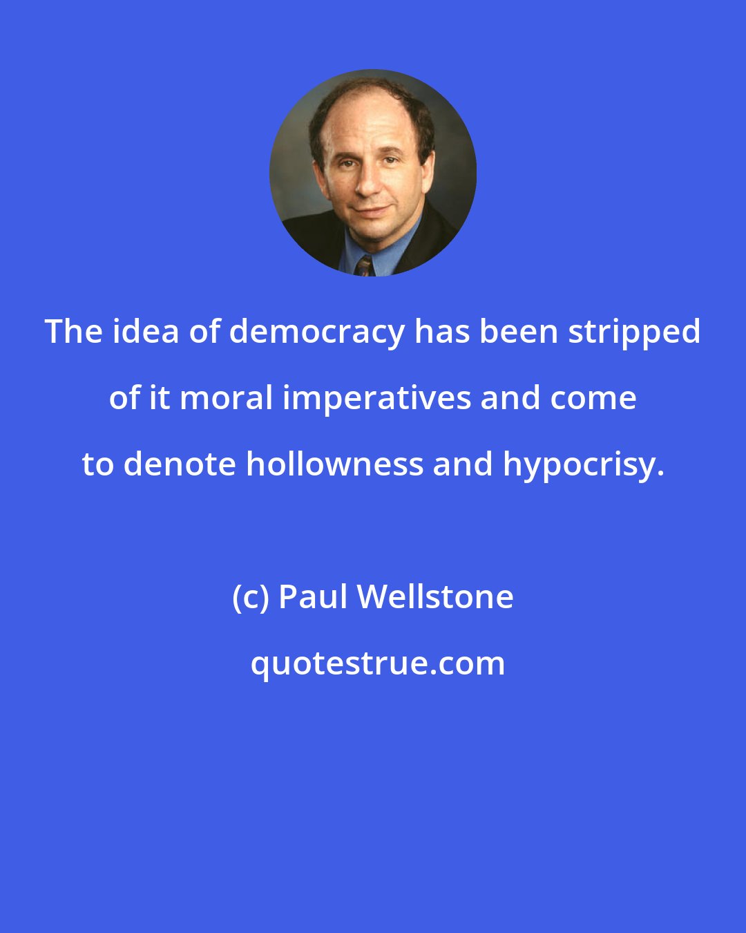 Paul Wellstone: The idea of democracy has been stripped of it moral imperatives and come to denote hollowness and hypocrisy.