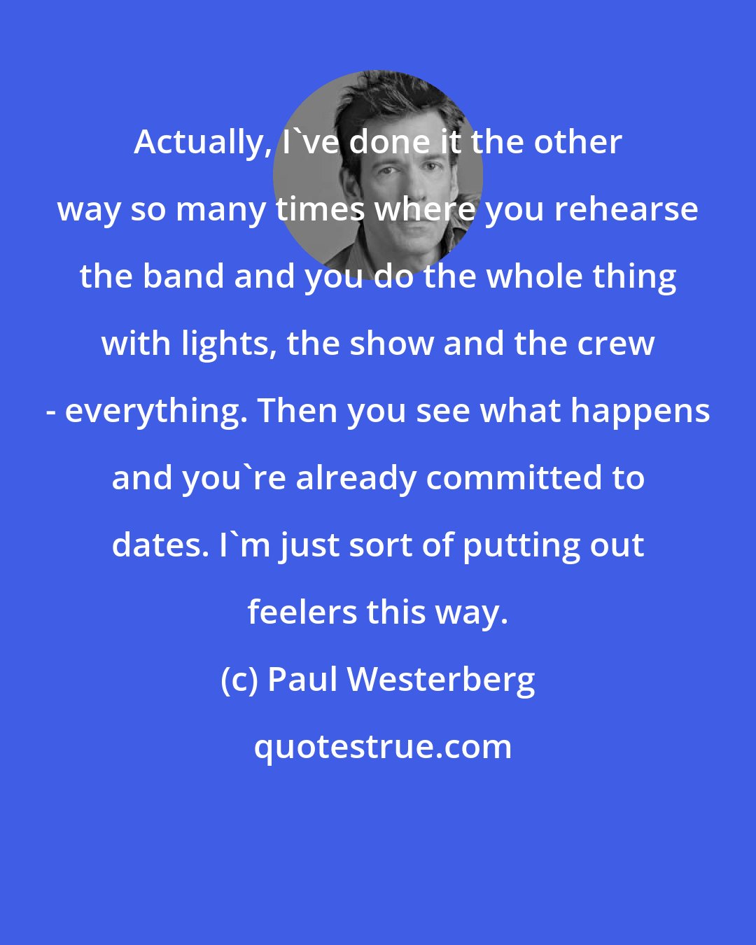 Paul Westerberg: Actually, I've done it the other way so many times where you rehearse the band and you do the whole thing with lights, the show and the crew - everything. Then you see what happens and you're already committed to dates. I'm just sort of putting out feelers this way.