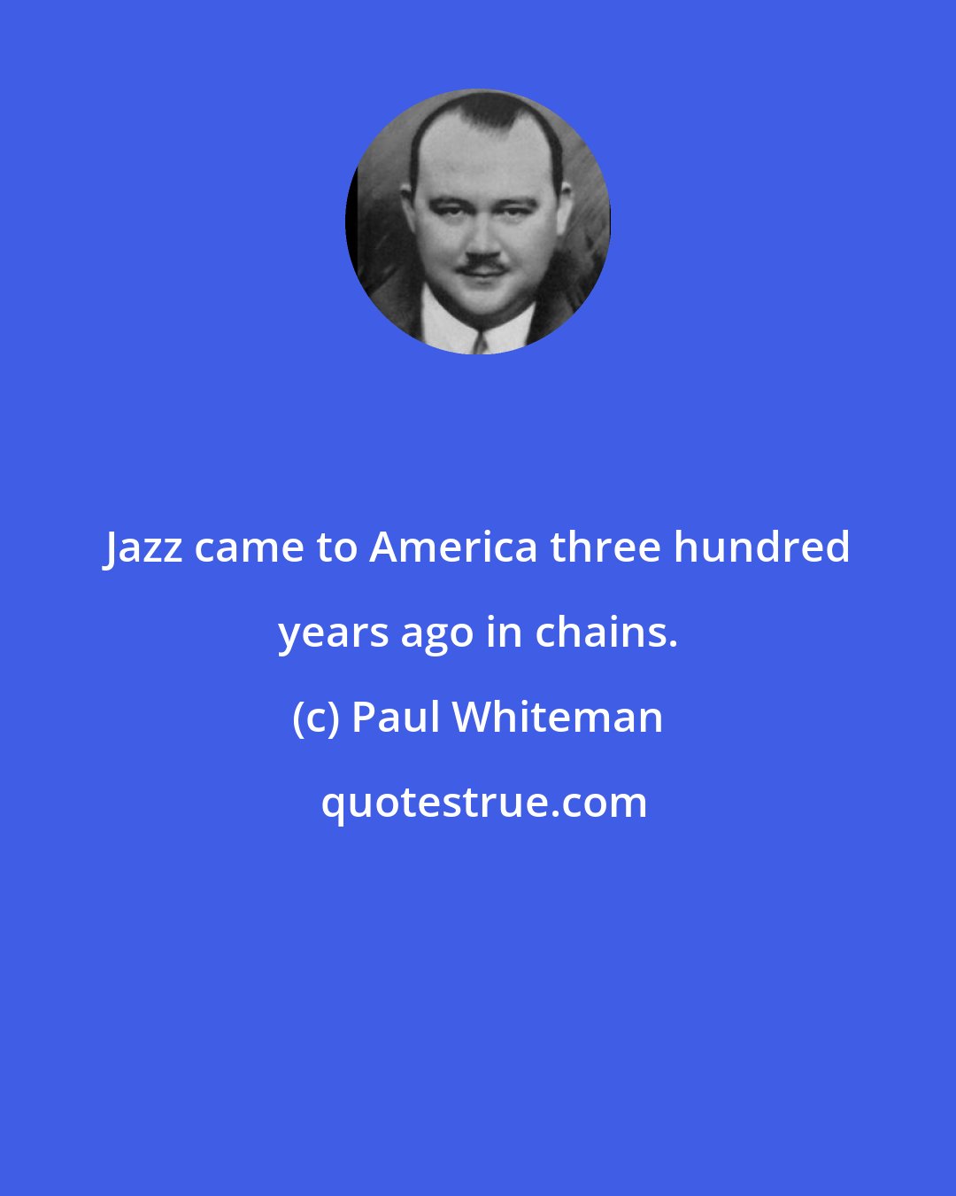 Paul Whiteman: Jazz came to America three hundred years ago in chains.