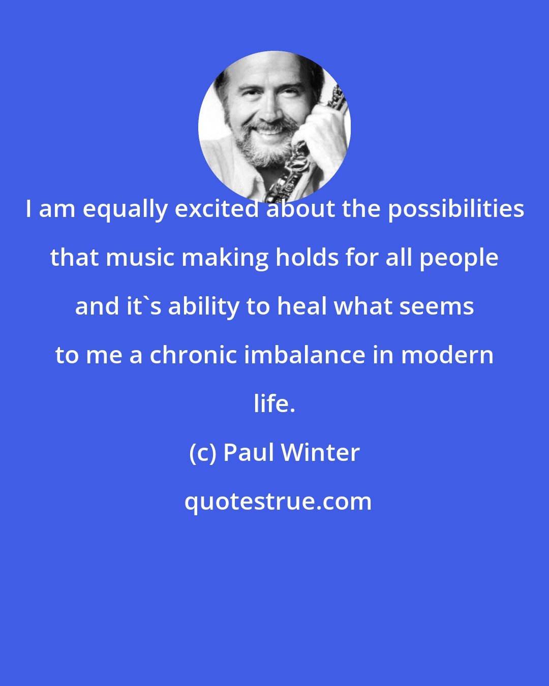 Paul Winter: I am equally excited about the possibilities that music making holds for all people and it's ability to heal what seems to me a chronic imbalance in modern life.