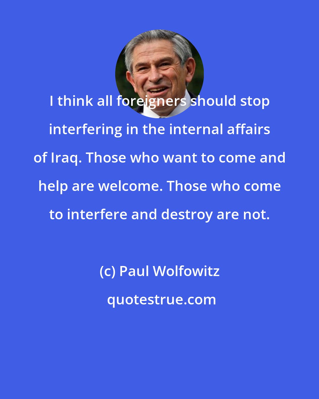 Paul Wolfowitz: I think all foreigners should stop interfering in the internal affairs of Iraq. Those who want to come and help are welcome. Those who come to interfere and destroy are not.