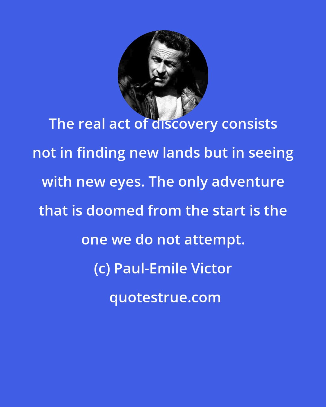 Paul-Emile Victor: The real act of discovery consists not in finding new lands but in seeing with new eyes. The only adventure that is doomed from the start is the one we do not attempt.