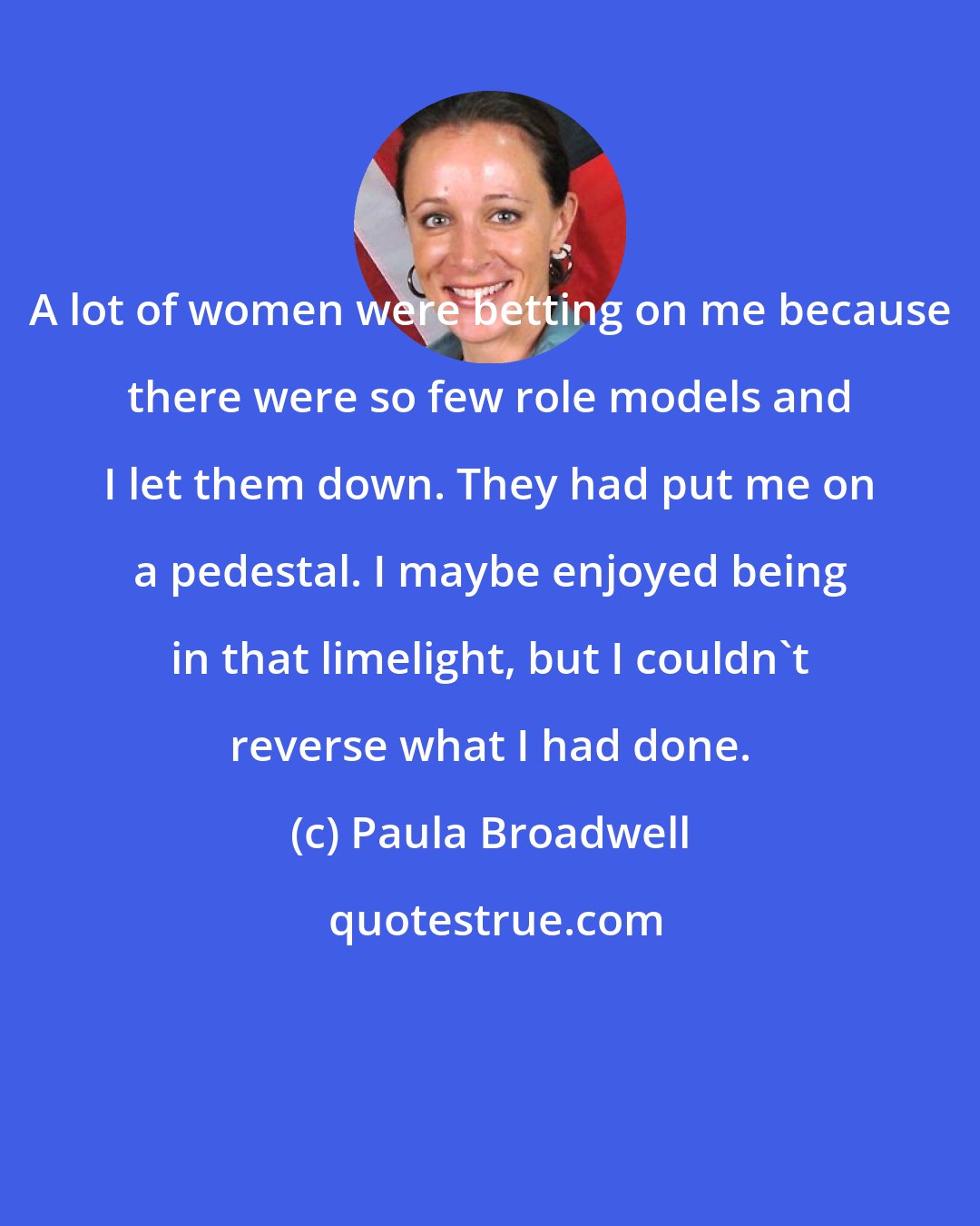 Paula Broadwell: A lot of women were betting on me because there were so few role models and I let them down. They had put me on a pedestal. I maybe enjoyed being in that limelight, but I couldn't reverse what I had done.