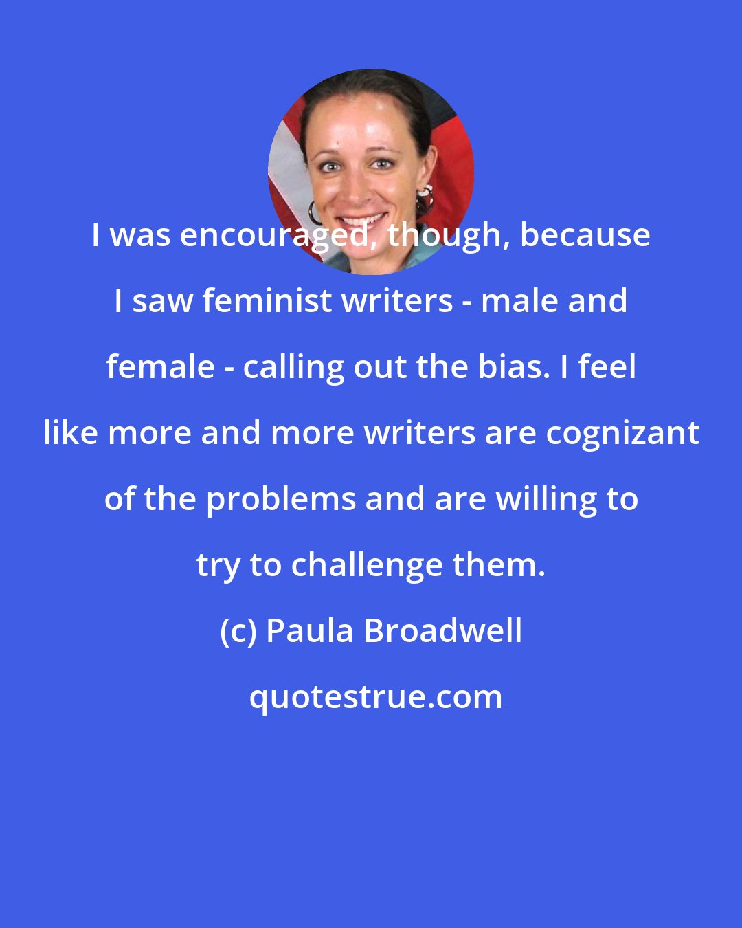 Paula Broadwell: I was encouraged, though, because I saw feminist writers - male and female - calling out the bias. I feel like more and more writers are cognizant of the problems and are willing to try to challenge them.