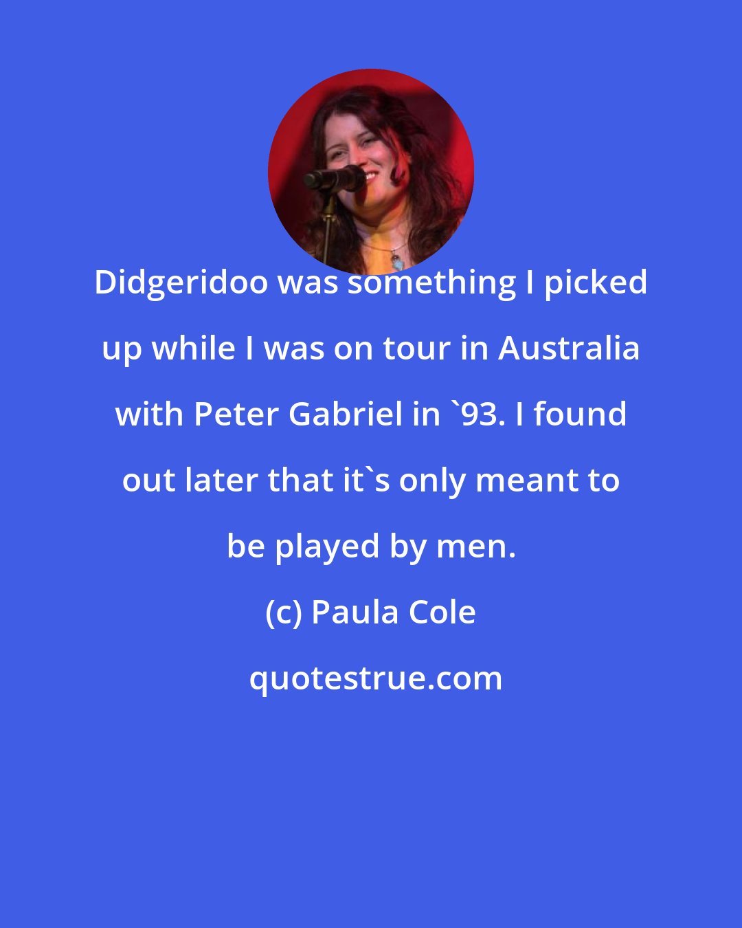 Paula Cole: Didgeridoo was something I picked up while I was on tour in Australia with Peter Gabriel in '93. I found out later that it's only meant to be played by men.