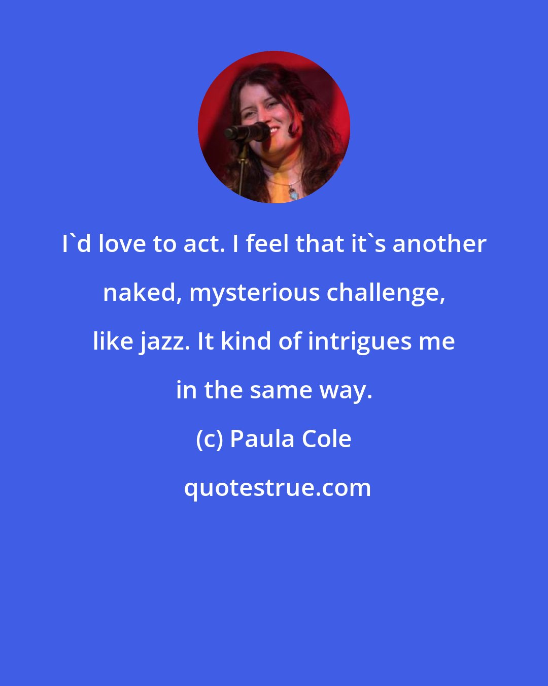 Paula Cole: I'd love to act. I feel that it's another naked, mysterious challenge, like jazz. It kind of intrigues me in the same way.