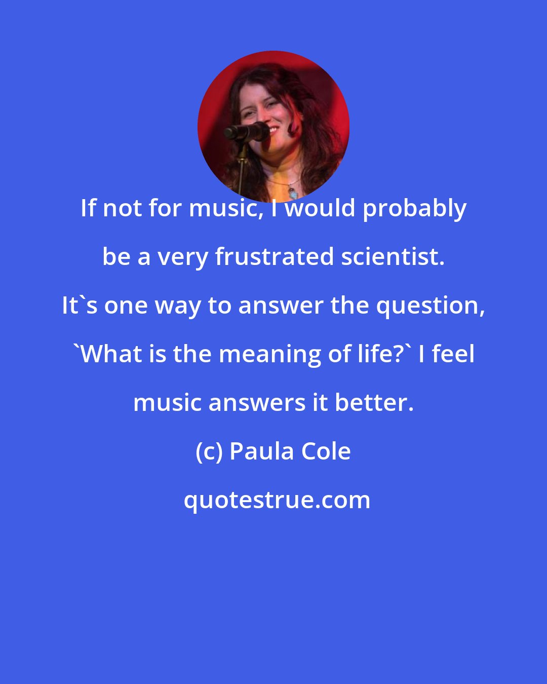 Paula Cole: If not for music, I would probably be a very frustrated scientist. It's one way to answer the question, 'What is the meaning of life?' I feel music answers it better.