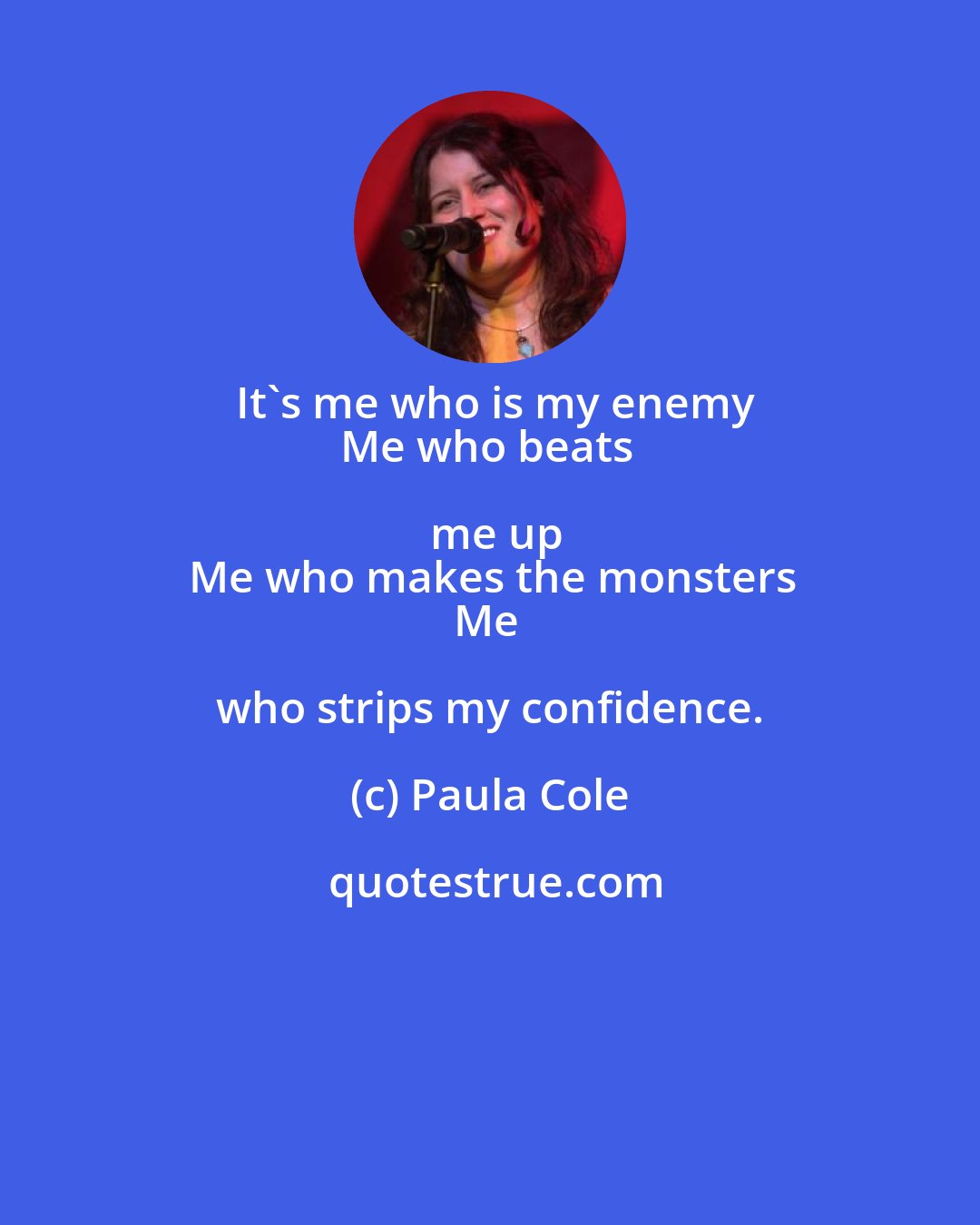 Paula Cole: It's me who is my enemy
Me who beats me up
Me who makes the monsters
Me who strips my confidence.