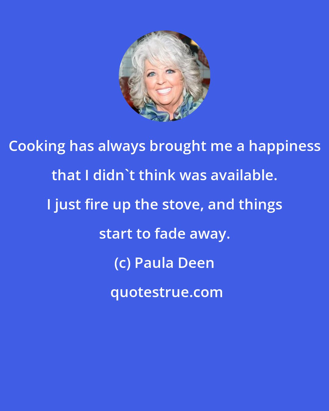 Paula Deen: Cooking has always brought me a happiness that I didn't think was available. I just fire up the stove, and things start to fade away.