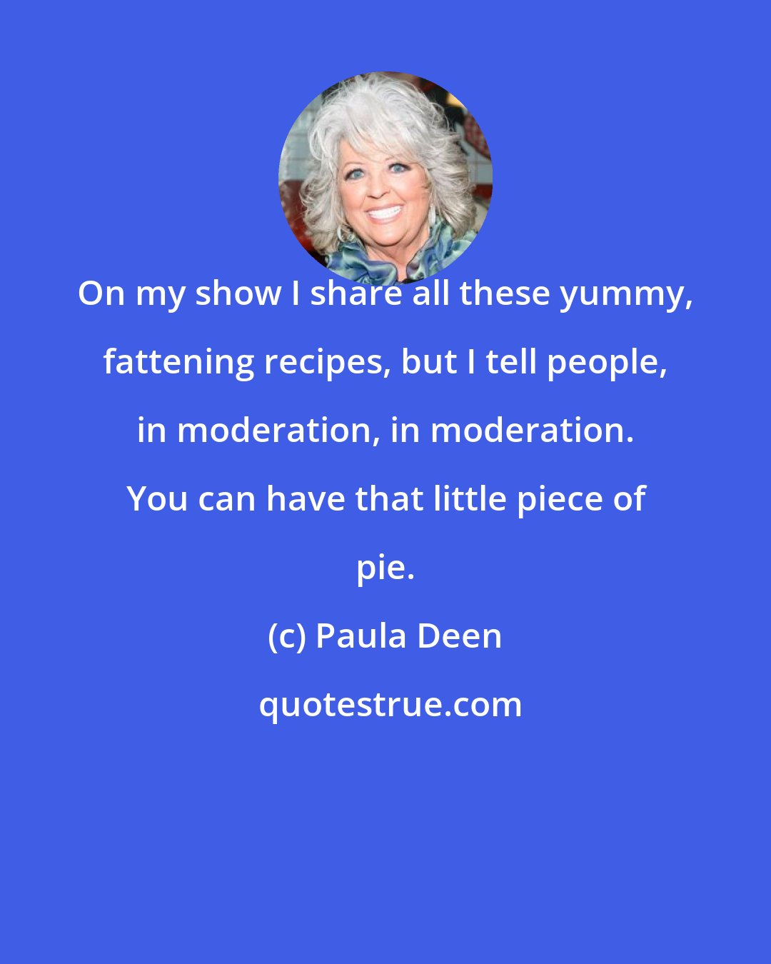 Paula Deen: On my show I share all these yummy, fattening recipes, but I tell people, in moderation, in moderation. You can have that little piece of pie.