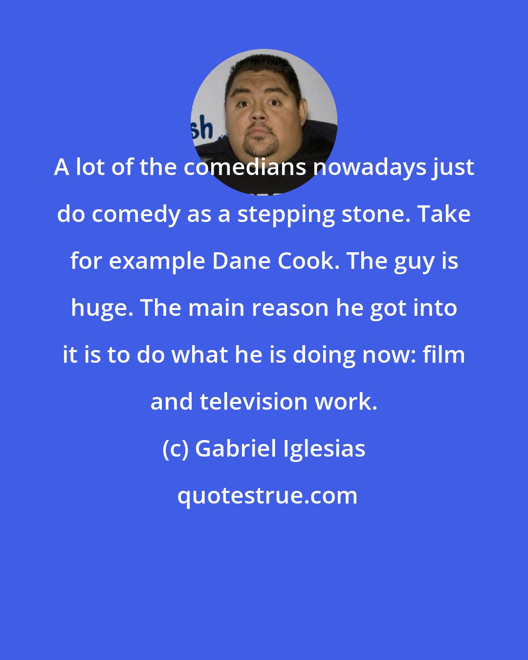 Gabriel Iglesias: A lot of the comedians nowadays just do comedy as a stepping stone. Take for example Dane Cook. The guy is huge. The main reason he got into it is to do what he is doing now: film and television work.