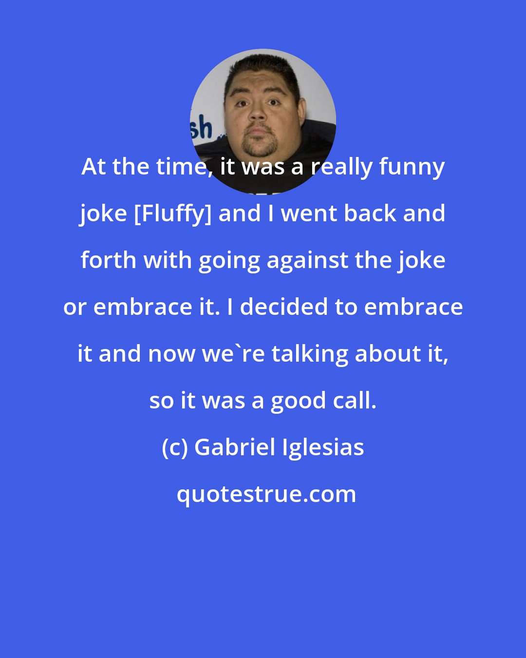 Gabriel Iglesias: At the time, it was a really funny joke [Fluffy] and I went back and forth with going against the joke or embrace it. I decided to embrace it and now we're talking about it, so it was a good call.