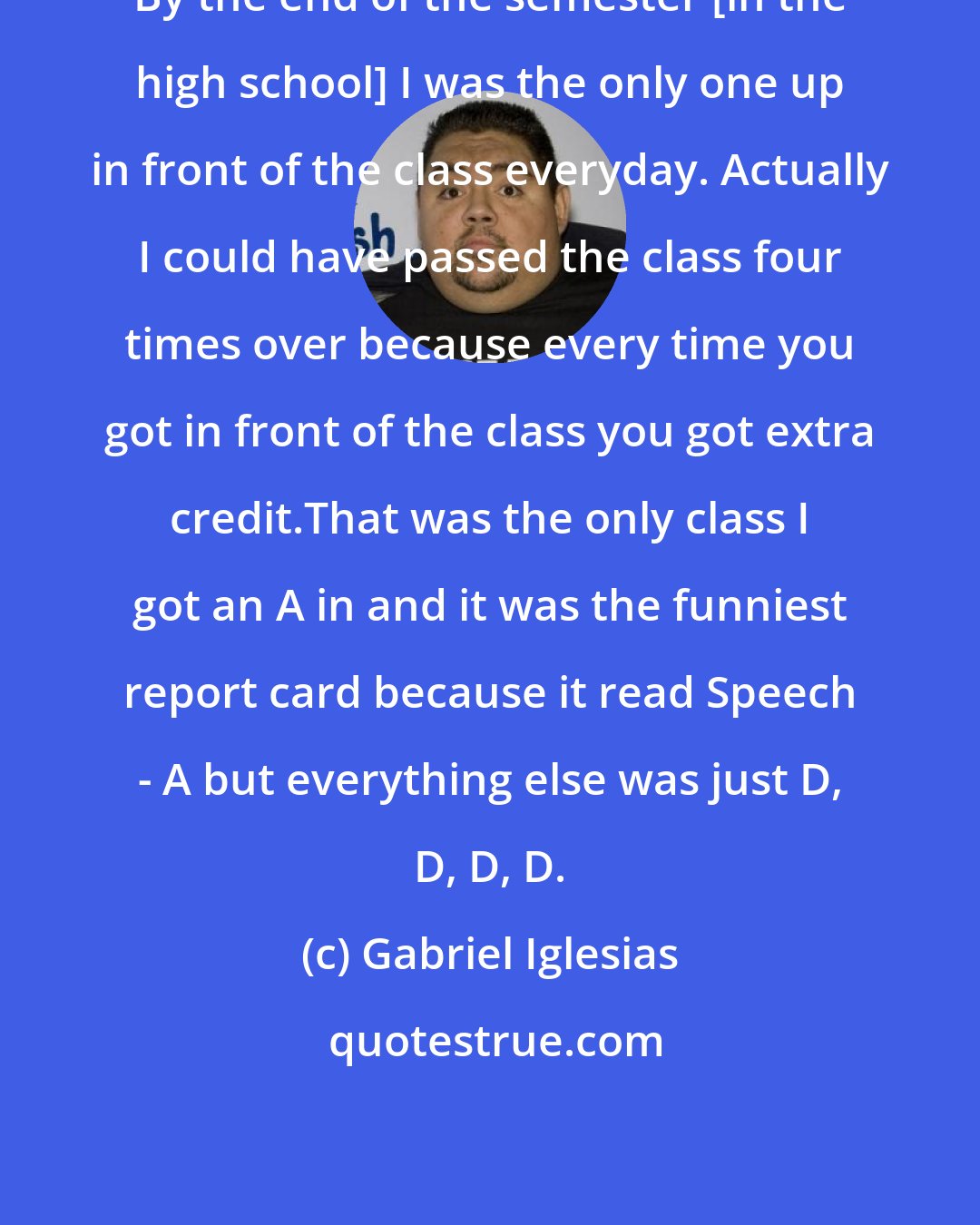 Gabriel Iglesias: By the end of the semester [in the high school] I was the only one up in front of the class everyday. Actually I could have passed the class four times over because every time you got in front of the class you got extra credit.That was the only class I got an A in and it was the funniest report card because it read Speech - A but everything else was just D, D, D, D.