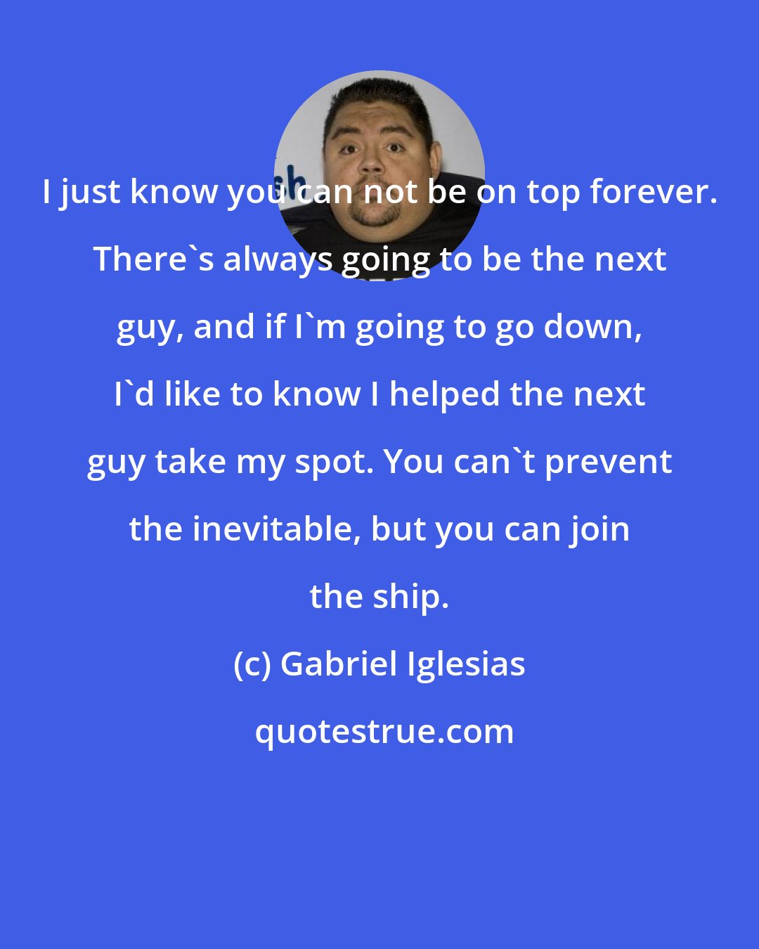 Gabriel Iglesias: I just know you can not be on top forever. There's always going to be the next guy, and if I'm going to go down, I'd like to know I helped the next guy take my spot. You can't prevent the inevitable, but you can join the ship.