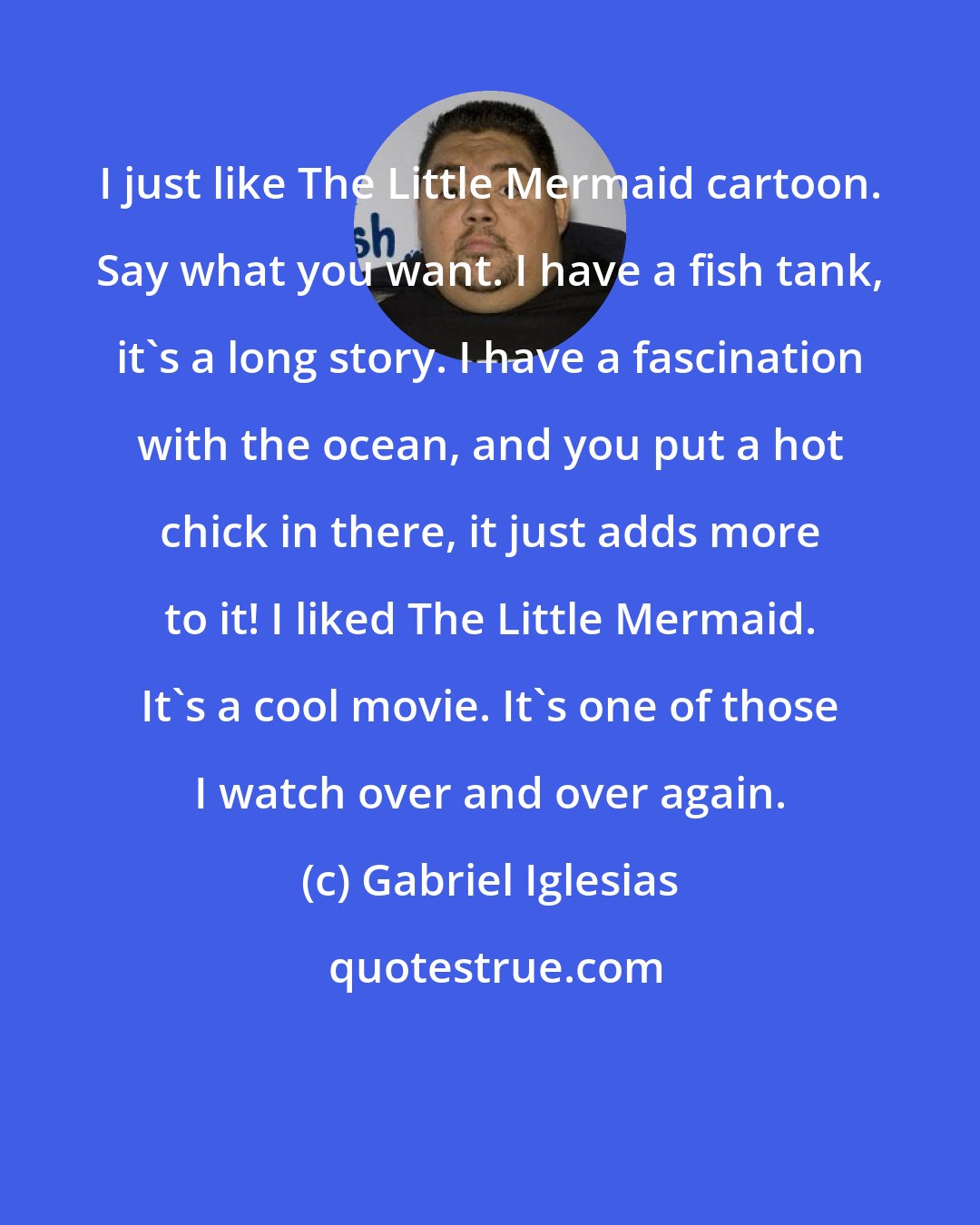 Gabriel Iglesias: I just like The Little Mermaid cartoon. Say what you want. I have a fish tank, it's a long story. I have a fascination with the ocean, and you put a hot chick in there, it just adds more to it! I liked The Little Mermaid. It's a cool movie. It's one of those I watch over and over again.