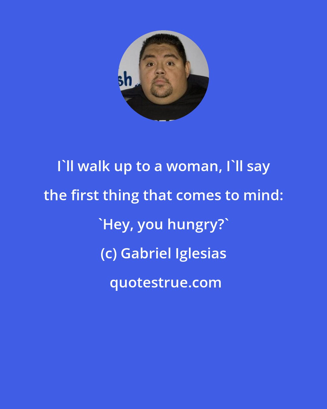 Gabriel Iglesias: I'll walk up to a woman, I'll say the first thing that comes to mind: 'Hey, you hungry?'