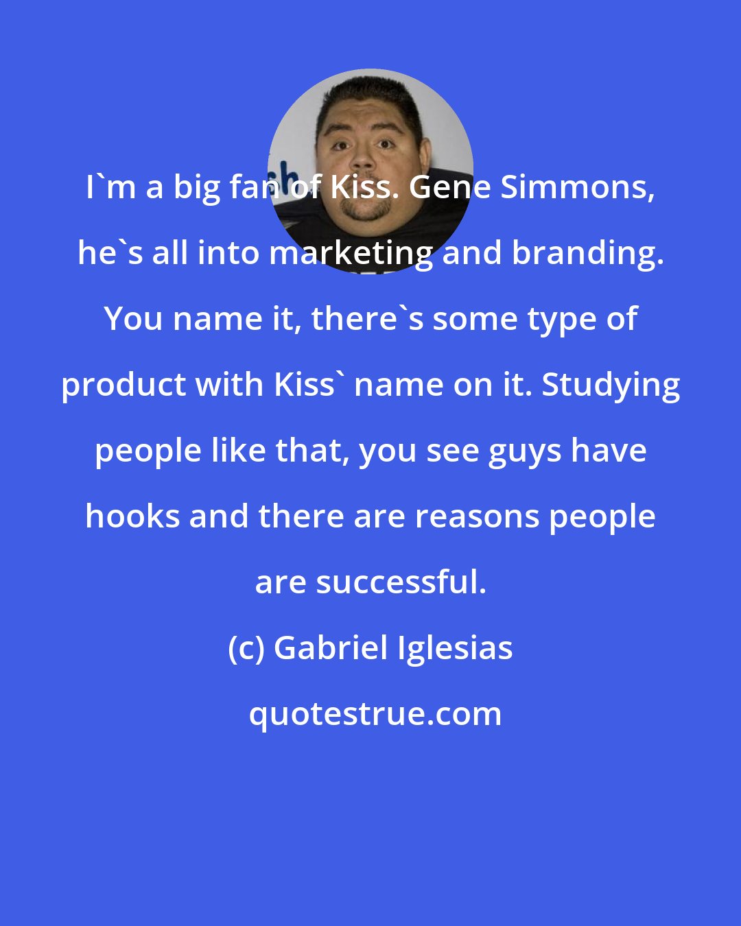 Gabriel Iglesias: I'm a big fan of Kiss. Gene Simmons, he's all into marketing and branding. You name it, there's some type of product with Kiss' name on it. Studying people like that, you see guys have hooks and there are reasons people are successful.