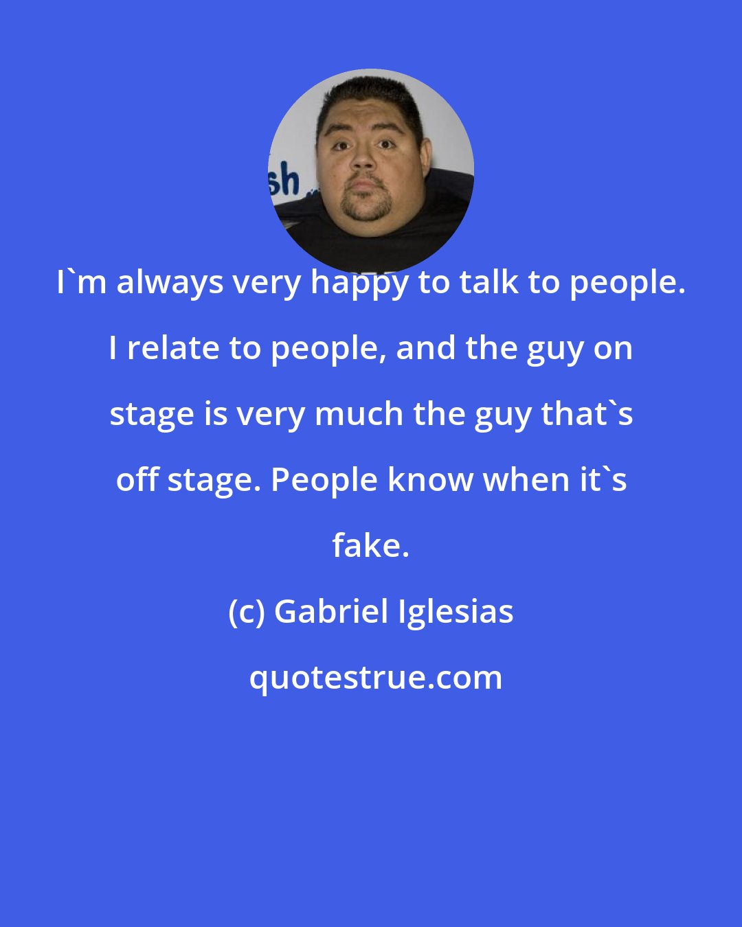Gabriel Iglesias: I'm always very happy to talk to people. I relate to people, and the guy on stage is very much the guy that's off stage. People know when it's fake.