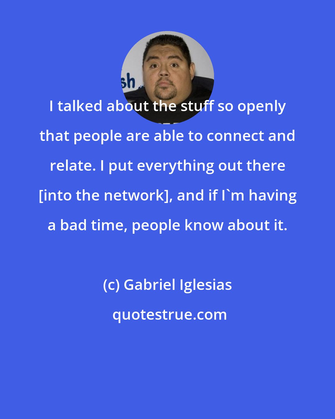 Gabriel Iglesias: I talked about the stuff so openly that people are able to connect and relate. I put everything out there [into the network], and if I'm having a bad time, people know about it.