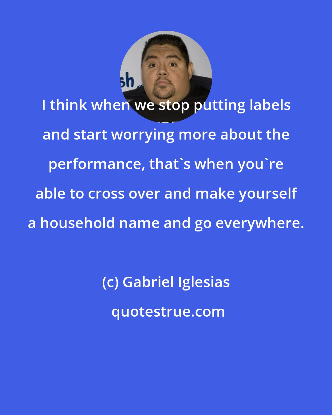 Gabriel Iglesias: I think when we stop putting labels and start worrying more about the performance, that's when you're able to cross over and make yourself a household name and go everywhere.