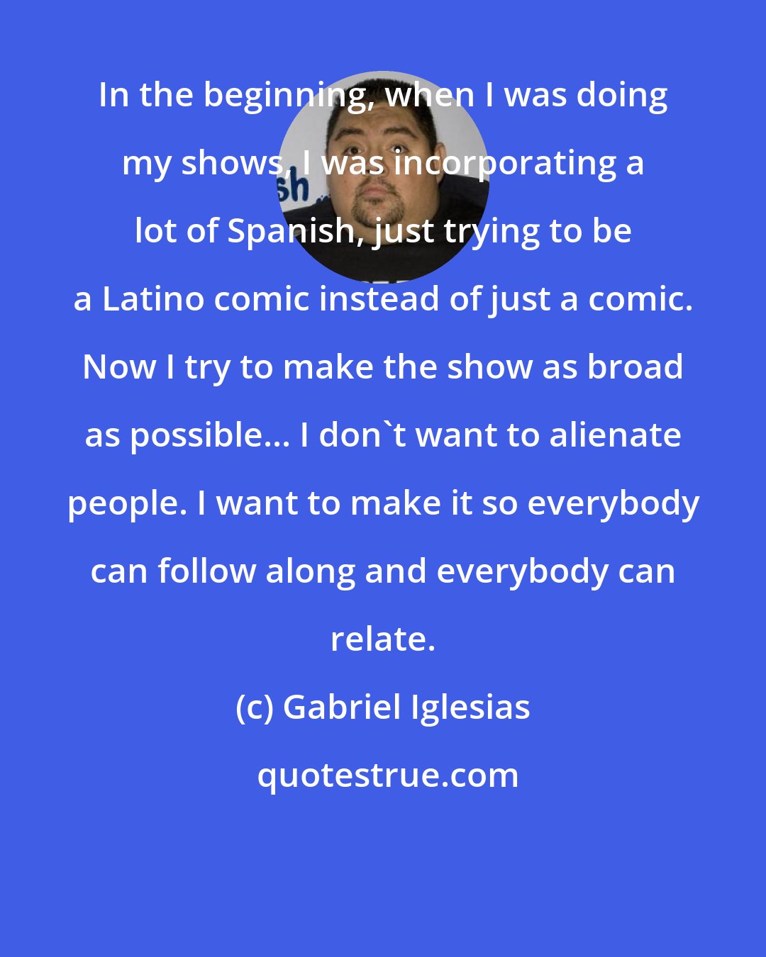 Gabriel Iglesias: In the beginning, when I was doing my shows, I was incorporating a lot of Spanish, just trying to be a Latino comic instead of just a comic. Now I try to make the show as broad as possible... I don't want to alienate people. I want to make it so everybody can follow along and everybody can relate.