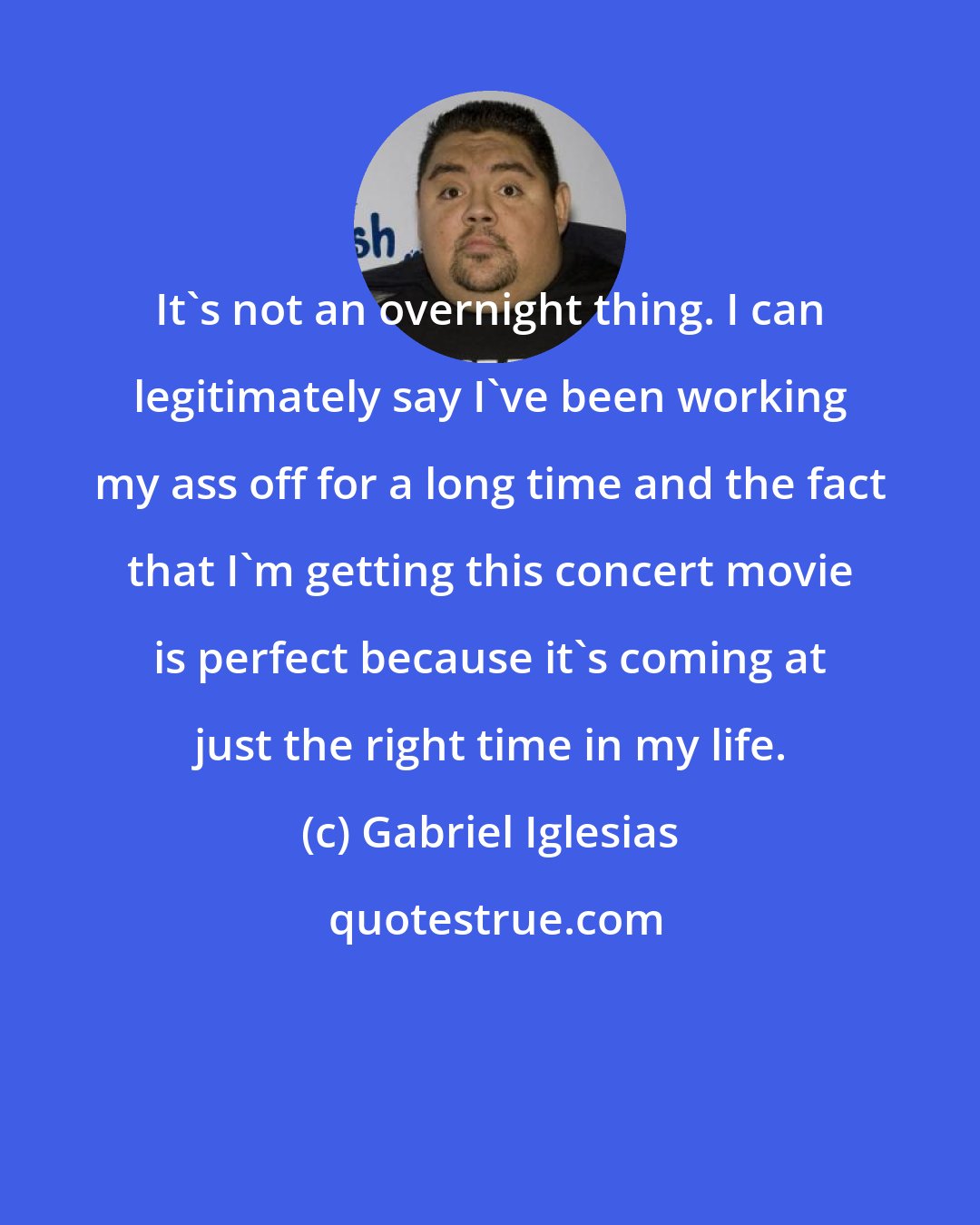 Gabriel Iglesias: It's not an overnight thing. I can legitimately say I've been working my ass off for a long time and the fact that I'm getting this concert movie is perfect because it's coming at just the right time in my life.