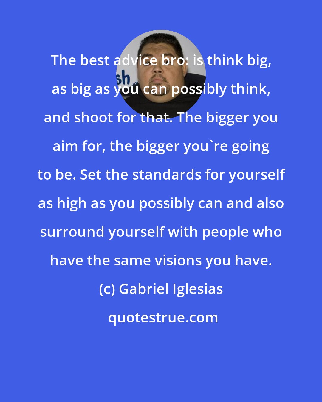 Gabriel Iglesias: The best advice bro: is think big, as big as you can possibly think, and shoot for that. The bigger you aim for, the bigger you're going to be. Set the standards for yourself as high as you possibly can and also surround yourself with people who have the same visions you have.