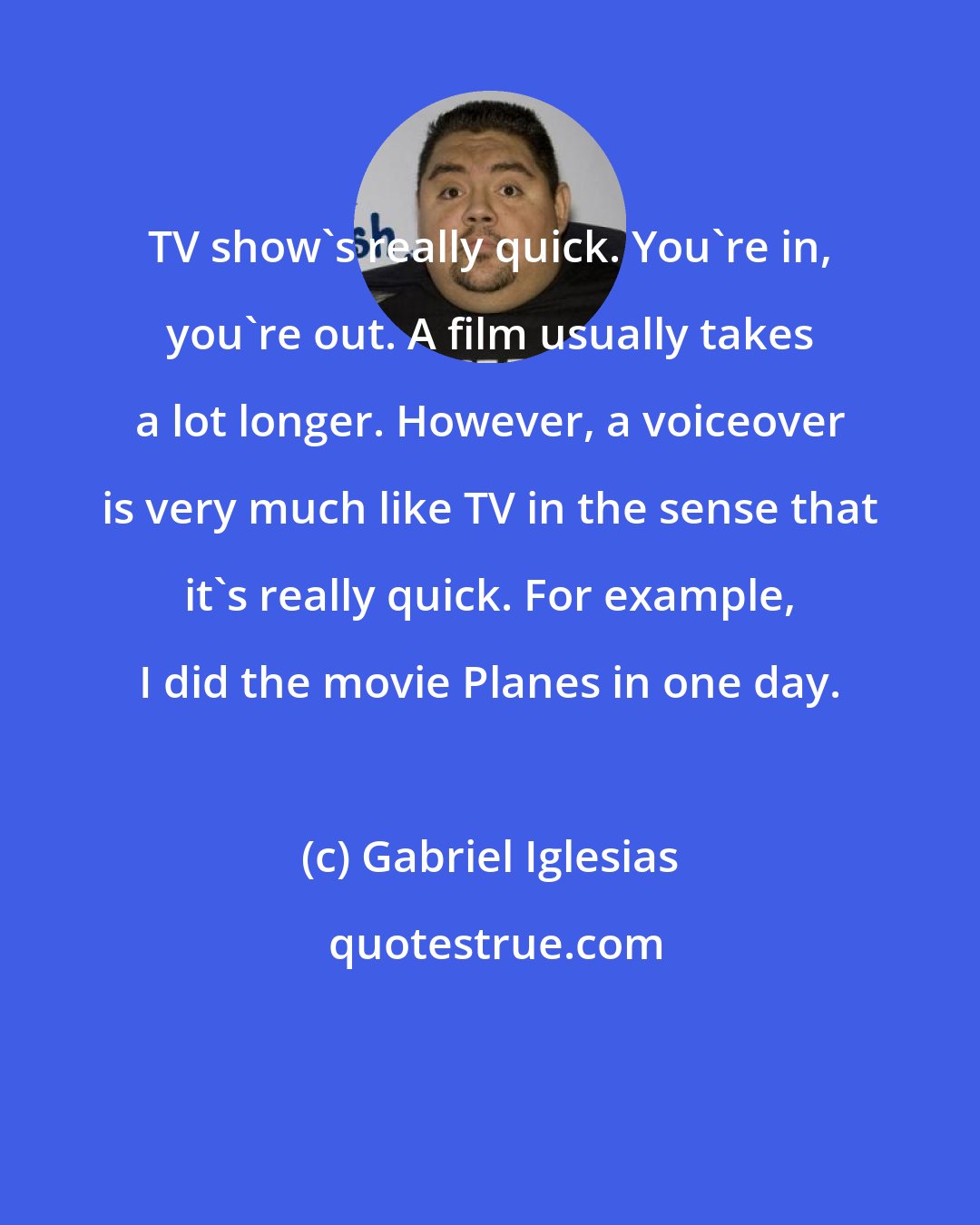 Gabriel Iglesias: TV show's really quick. You're in, you're out. A film usually takes a lot longer. However, a voiceover is very much like TV in the sense that it's really quick. For example, I did the movie Planes in one day.