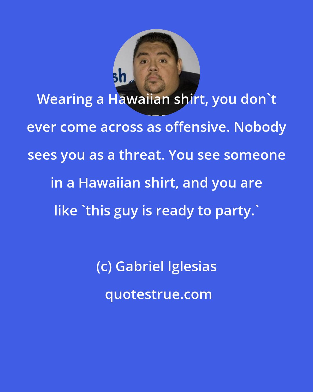 Gabriel Iglesias: Wearing a Hawaiian shirt, you don't ever come across as offensive. Nobody sees you as a threat. You see someone in a Hawaiian shirt, and you are like 'this guy is ready to party.'