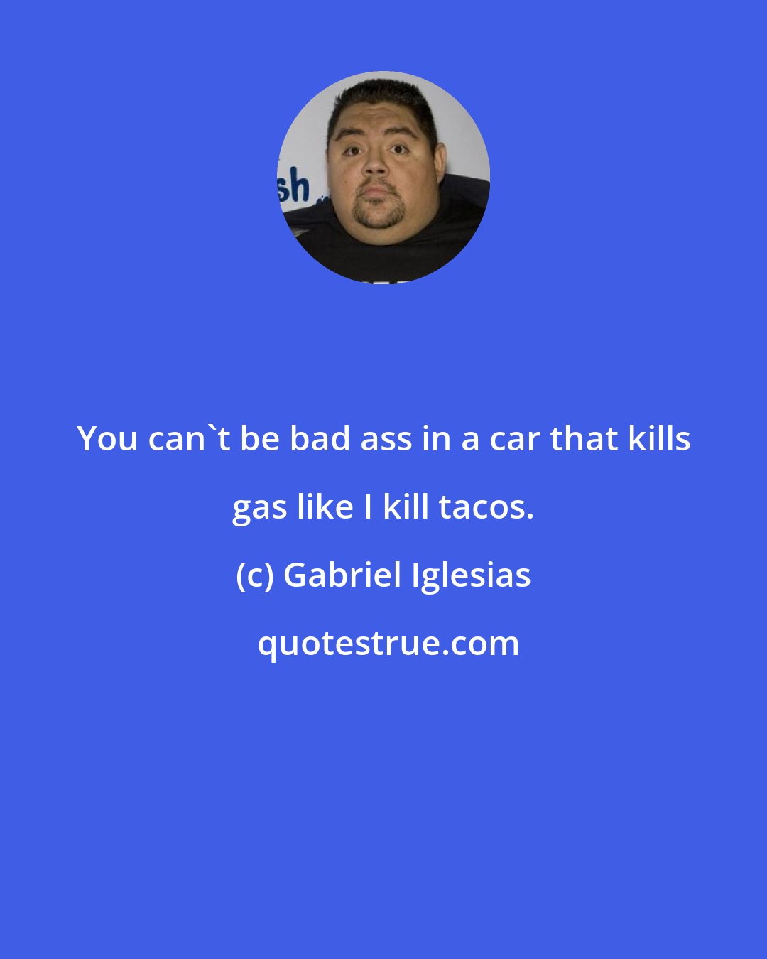 Gabriel Iglesias: You can't be bad ass in a car that kills gas like I kill tacos.