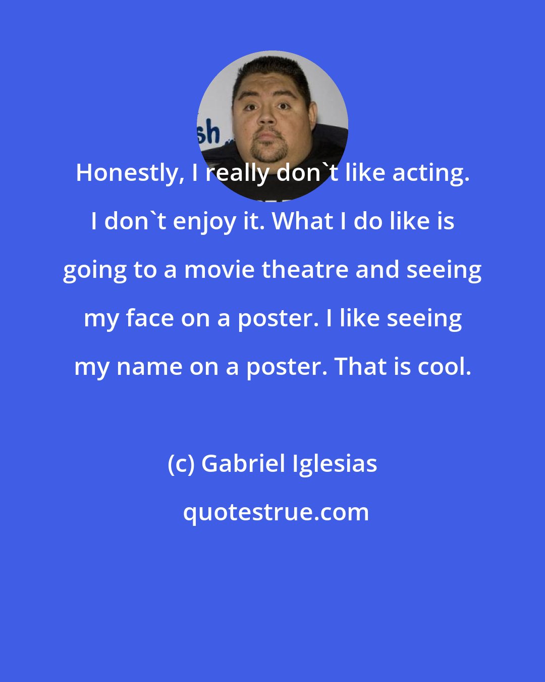 Gabriel Iglesias: Honestly, I really don't like acting. I don't enjoy it. What I do like is going to a movie theatre and seeing my face on a poster. I like seeing my name on a poster. That is cool.