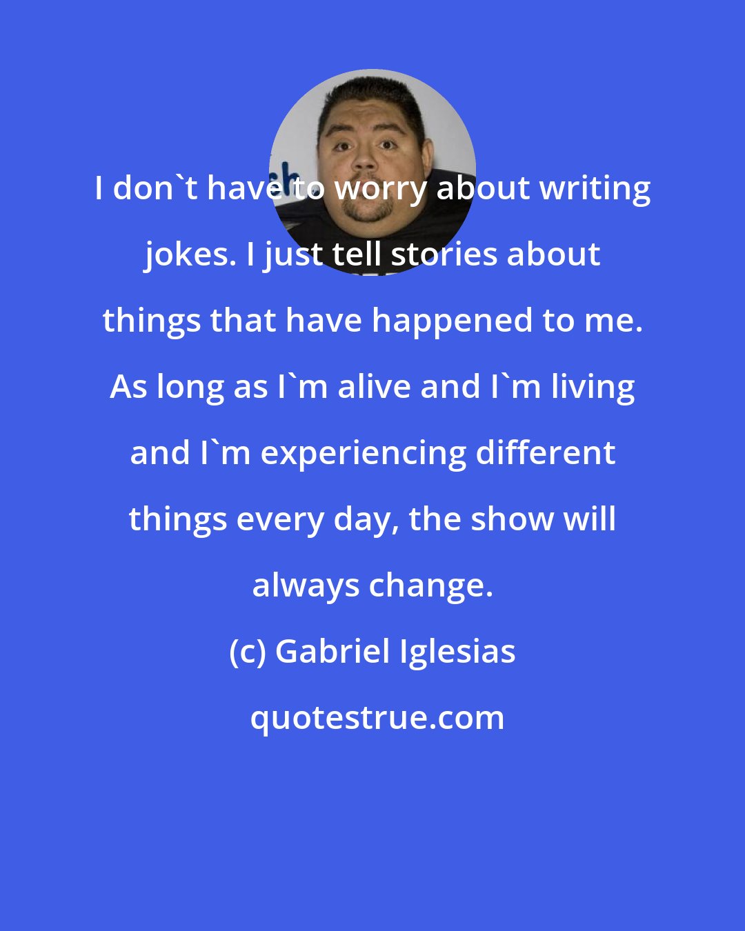 Gabriel Iglesias: I don't have to worry about writing jokes. I just tell stories about things that have happened to me. As long as I'm alive and I'm living and I'm experiencing different things every day, the show will always change.