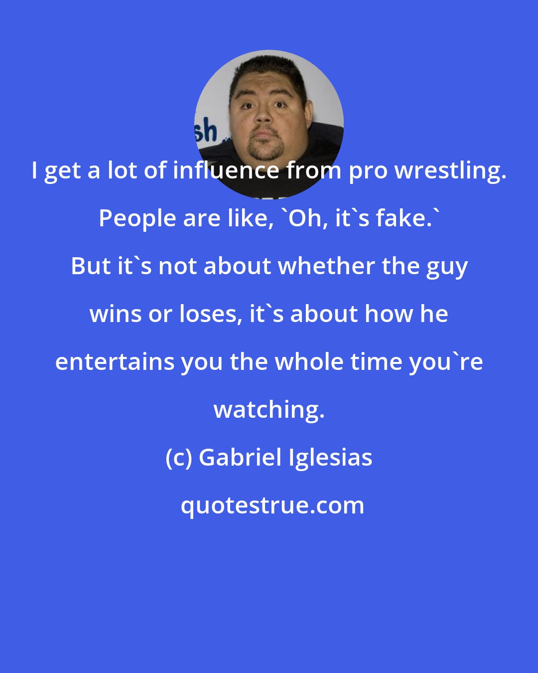 Gabriel Iglesias: I get a lot of influence from pro wrestling. People are like, 'Oh, it's fake.' But it's not about whether the guy wins or loses, it's about how he entertains you the whole time you're watching.