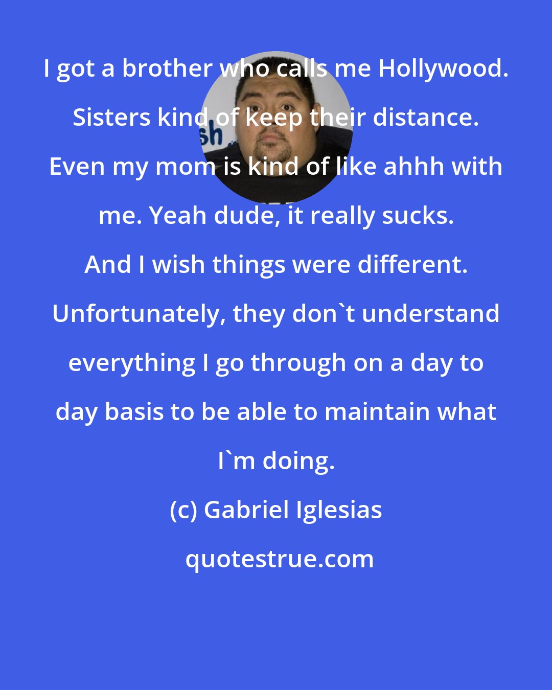 Gabriel Iglesias: I got a brother who calls me Hollywood. Sisters kind of keep their distance. Even my mom is kind of like ahhh with me. Yeah dude, it really sucks. And I wish things were different. Unfortunately, they don't understand everything I go through on a day to day basis to be able to maintain what I'm doing.